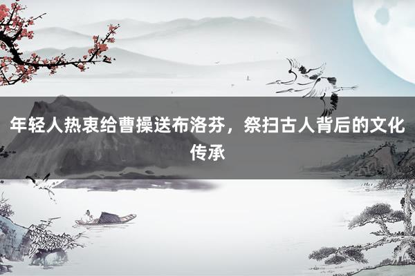 年轻人热衷给曹操送布洛芬，祭扫古人背后的文化传承