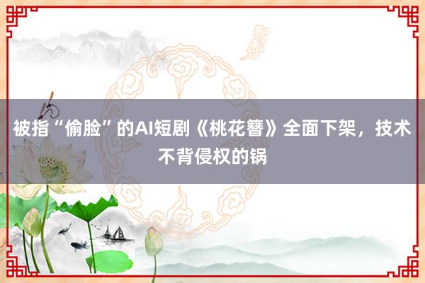 被指“偷脸”的AI短剧《桃花簪》全面下架，技术不背侵权的锅