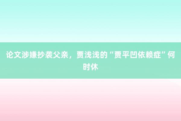 论文涉嫌抄袭父亲，贾浅浅的“贾平凹依赖症”何时休