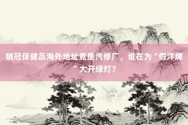 销冠保健品海外地址竟是汽修厂，谁在为“假洋牌”大开绿灯？